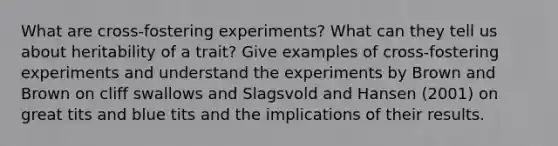 What are cross-fostering experiments? What can they tell us about heritability of a trait? Give examples of cross-fostering experiments and understand the experiments by Brown and Brown on cliff swallows and Slagsvold and Hansen (2001) on great tits and blue tits and the implications of their results.