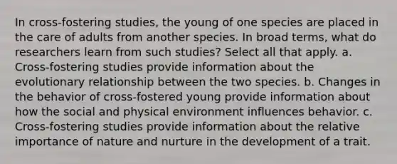 In cross-fostering studies, the young of one species are placed in the care of adults from another species. In broad terms, what do researchers learn from such studies? Select all that apply. a. Cross-fostering studies provide information about the evolutionary relationship between the two species. b. Changes in the behavior of cross-fostered young provide information about how the social and physical environment influences behavior. c. Cross-fostering studies provide information about the relative importance of nature and nurture in the development of a trait.