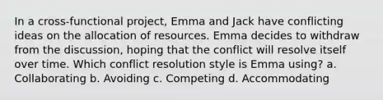 In a cross-functional project, Emma and Jack have conflicting ideas on the allocation of resources. Emma decides to withdraw from the discussion, hoping that the conflict will resolve itself over time. Which conflict resolution style is Emma using? a. Collaborating b. Avoiding c. Competing d. Accommodating