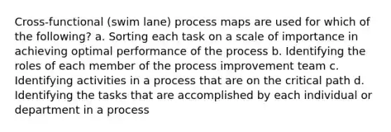 Cross-functional (swim lane) process maps are used for which of the following? a. Sorting each task on a scale of importance in achieving optimal performance of the process b. Identifying the roles of each member of the process improvement team c. Identifying activities in a process that are on the critical path d. Identifying the tasks that are accomplished by each individual or department in a process