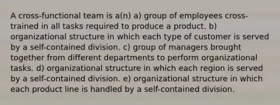 A cross-functional team is a(n) a) group of employees cross-trained in all tasks required to produce a product. b) organizational structure in which each type of customer is served by a self-contained division. c) group of managers brought together from different departments to perform organizational tasks. d) organizational structure in which each region is served by a self-contained division. e) organizational structure in which each product line is handled by a self-contained division.