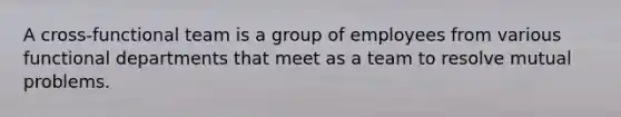 A cross-functional team is a group of employees from various functional departments that meet as a team to resolve mutual problems.