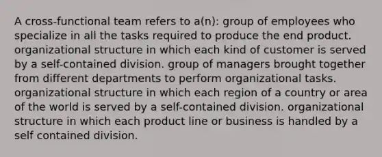 A cross-functional team refers to a(n): group of employees who specialize in all the tasks required to produce the end product. organizational structure in which each kind of customer is served by a self-contained division. group of managers brought together from different departments to perform organizational tasks. organizational structure in which each region of a country or area of the world is served by a self-contained division. organizational structure in which each product line or business is handled by a self contained division.