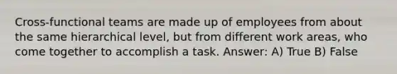 Cross-functional teams are made up of employees from about the same hierarchical level, but from different work areas, who come together to accomplish a task. Answer: A) True B) False
