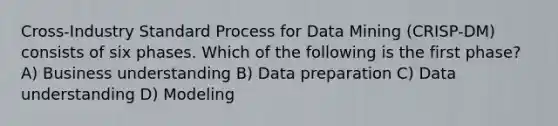 Cross-Industry Standard Process for Data Mining (CRISP-DM) consists of six phases. Which of the following is the first phase? A) Business understanding B) Data preparation C) Data understanding D) Modeling