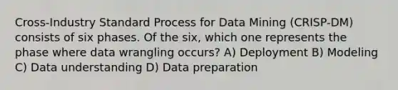 Cross-Industry Standard Process for Data Mining (CRISP-DM) consists of six phases. Of the six, which one represents the phase where data wrangling occurs? A) Deployment B) Modeling C) Data understanding D) Data preparation