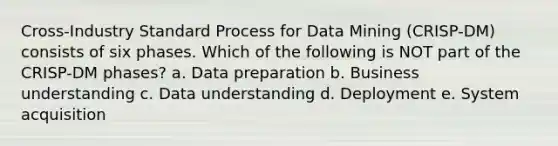 Cross-Industry Standard Process for Data Mining (CRISP-DM) consists of six phases. Which of the following is NOT part of the CRISP-DM phases? a. Data preparation b. Business understanding c. Data understanding d. Deployment e. System acquisition