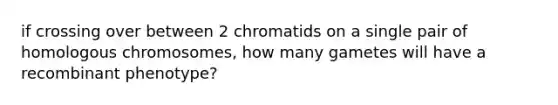 if crossing over between 2 chromatids on a single pair of homologous chromosomes, how many gametes will have a recombinant phenotype?