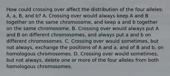 How could crossing over affect the distribution of the four alleles: A, a, B, and b? A. Crossing over would always keep A and B together on the same chromosome, and keep a and b together on the same chromosome. B. Crossing over would always put A and B on different chromosomes, and always put a and b on different chromosomes. C. Crossing over would sometimes, but not always, exchange the positions of A and a, and of B and b, on homologous chromosomes. D. Crossing over would sometimes, but not always, delete one or more of the four alleles from both homologous chromosomes.