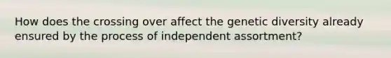 How does the crossing over affect the genetic diversity already ensured by the process of independent assortment?