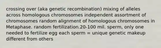 crossing over (aka genetic recombination) mixing of alleles across homologous chromosomes independent assortment of chromosomes random alignment of homologous chromosomes in Metaphase. random fertilization.20-100 mil. sperm, only one needed to fertilize egg each sperm = unique genetic makeup different from others