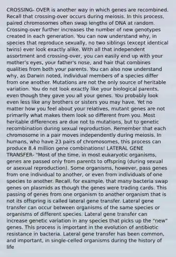 CROSSING- OVER is another way in which genes are recombined. Recall that crossing-over occurs during meiosis. In this process, paired chromosomes often swap lengths of DNA at random. Crossing-over further increases the number of new genotypes created in each generation. You can now understand why, in species that reproduce sexually, no two siblings (except identical twins) ever look exactly alike. With all that independent assortment and crossing-over, you can easily end up with your mother's eyes, your father's nose, and hair that combines qualities from both your parents. You can also now understand why, as Darwin noted, individual members of a species differ from one another. Mutations are not the only source of heritable variation. You do not look exactly like your biological parents, even though they gave you all your genes. You probably look even less like any brothers or sisters you may have. Yet no matter how you feel about your relatives, mutant genes are not primarily what makes them look so different from you. Most heritable differences are due not to mutations, but to <a href='https://www.questionai.com/knowledge/kS5l0nVp99-genetic-recombination' class='anchor-knowledge'>genetic recombination</a> during sexual reproduction. Remember that each chromosome in a pair moves independently during meiosis. In humans, who have 23 pairs of chromosomes, this process can produce 8.4 million gene combinations! LATERAL GENE TRANSFER- "Most of the time, in most eukaryotic organisms, genes are passed only from parents to offspring (during sexual or asexual reproduction). Some organisms, however, pass genes from one individual to another, or even from individuals of one species to another. Recall, for example, that many bacteria swap genes on plasmids as though the genes were trading cards. This passing of genes from one organism to another organism that is not its offspring is called lateral gene transfer. Lateral gene transfer can occur between organisms of the same species or organisms of different species. Lateral gene transfer can increase <a href='https://www.questionai.com/knowledge/ki8XCDzouQ-genetic-variation' class='anchor-knowledge'>genetic variation</a> in any species that picks up the "new" genes. This process is important in the evolution of antibiotic resistance in bacteria. Lateral gene transfer has been common, and important, in single-celled organisms during the history of life