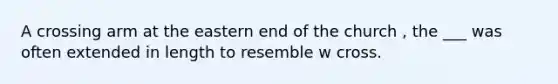 A crossing arm at the eastern end of the church , the ___ was often extended in length to resemble w cross.