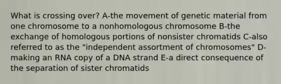 What is crossing over? A-the movement of genetic material from one chromosome to a nonhomologous chromosome B-the exchange of homologous portions of nonsister chromatids C-also referred to as the "independent assortment of chromosomes" D-making an RNA copy of a DNA strand E-a direct consequence of the separation of sister chromatids