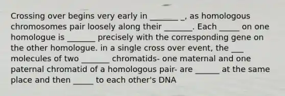 Crossing over begins very early in _______ _, as homologous chromosomes pair loosely along their _______. Each _____ on one homologue is _______ precisely with the corresponding gene on the other homologue. in a single cross over event, the ___ molecules of two _______ chromatids- one maternal and one paternal chromatid of a homologous pair- are ______ at the same place and then _____ to each other's DNA