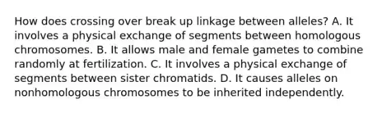 How does crossing over break up linkage between alleles? A. It involves a physical exchange of segments between homologous chromosomes. B. It allows male and female gametes to combine randomly at fertilization. C. It involves a physical exchange of segments between sister chromatids. D. It causes alleles on nonhomologous chromosomes to be inherited independently.