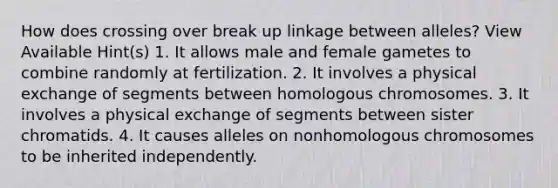 How does crossing over break up linkage between alleles? View Available Hint(s) 1. It allows male and female gametes to combine randomly at fertilization. 2. It involves a physical exchange of segments between homologous chromosomes. 3. It involves a physical exchange of segments between sister chromatids. 4. It causes alleles on nonhomologous chromosomes to be inherited independently.