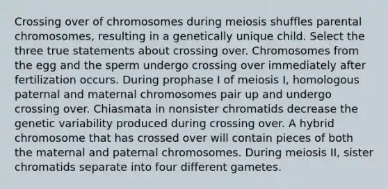 Crossing over of chromosomes during meiosis shuffles parental chromosomes, resulting in a genetically unique child. Select the three true statements about crossing over. Chromosomes from the egg and the sperm undergo crossing over immediately after fertilization occurs. During prophase I of meiosis I, homologous paternal and maternal chromosomes pair up and undergo crossing over. Chiasmata in nonsister chromatids decrease the genetic variability produced during crossing over. A hybrid chromosome that has crossed over will contain pieces of both the maternal and paternal chromosomes. During meiosis II, sister chromatids separate into four different gametes.