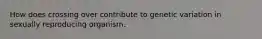How does crossing over contribute to genetic variation in sexually reproducing organism.