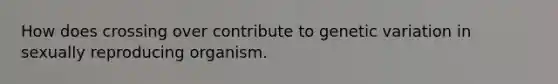 How does crossing over contribute to genetic variation in sexually reproducing organism.
