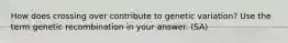 How does crossing over contribute to genetic variation? Use the term genetic recombination in your answer. (SA)