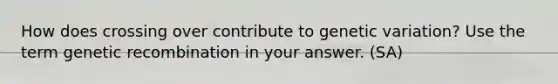 How does crossing over contribute to genetic variation? Use the term genetic recombination in your answer. (SA)