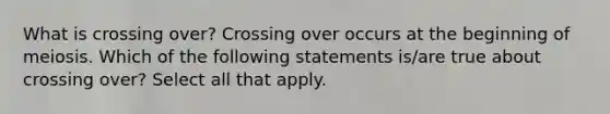 What is crossing over? Crossing over occurs at the beginning of meiosis. Which of the following statements is/are true about crossing over? Select all that apply.