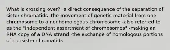 What is crossing over? -a direct consequence of the separation of sister chromatids -the movement of genetic material from one chromosome to a nonhomologous chromosome -also referred to as the "independent assortment of chromosomes" -making an RNA copy of a DNA strand -the exchange of homologous portions of nonsister chromatids