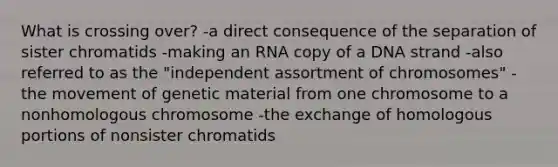 What is crossing over? -a direct consequence of the separation of sister chromatids -making an RNA copy of a DNA strand -also referred to as the "independent assortment of chromosomes" -the movement of genetic material from one chromosome to a nonhomologous chromosome -the exchange of homologous portions of nonsister chromatids