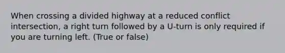 When crossing a divided highway at a reduced conflict intersection, a right turn followed by a U-turn is only required if you are turning left. (True or false)