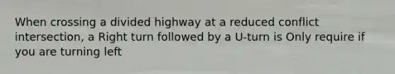 When crossing a divided highway at a reduced conflict intersection, a Right turn followed by a U-turn is Only require if you are turning left