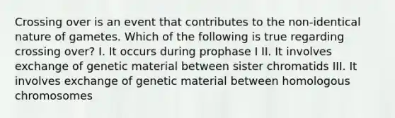 Crossing over is an event that contributes to the non-identical nature of gametes. Which of the following is true regarding crossing over? I. It occurs during prophase I II. It involves exchange of genetic material between sister chromatids III. It involves exchange of genetic material between homologous chromosomes