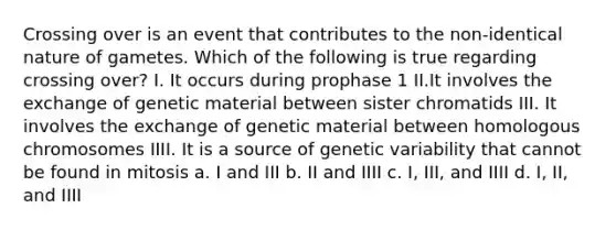 Crossing over is an event that contributes to the non-identical nature of gametes. Which of the following is true regarding crossing over? I. It occurs during prophase 1 II.It involves the exchange of genetic material between sister chromatids III. It involves the exchange of genetic material between homologous chromosomes IIII. It is a source of genetic variability that cannot be found in mitosis a. I and III b. II and IIII c. I, III, and IIII d. I, II, and IIII