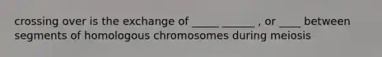 crossing over is the exchange of _____ ______ , or ____ between segments of homologous chromosomes during meiosis