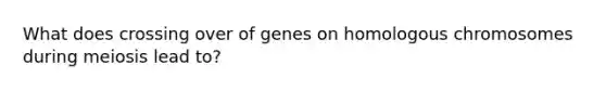 What does crossing over of genes on homologous chromosomes during meiosis lead to?