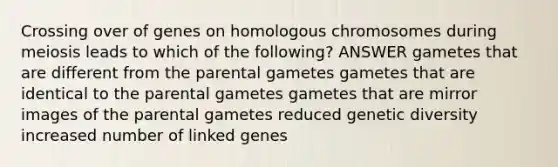 Crossing over of genes on homologous chromosomes during meiosis leads to which of the following? ANSWER gametes that are different from the parental gametes gametes that are identical to the parental gametes gametes that are mirror images of the parental gametes reduced genetic diversity increased number of linked genes