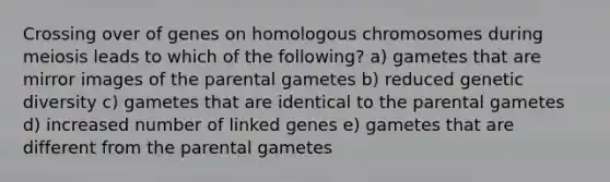 Crossing over of genes on homologous chromosomes during meiosis leads to which of the following? a) gametes that are mirror images of the parental gametes b) reduced genetic diversity c) gametes that are identical to the parental gametes d) increased number of linked genes e) gametes that are different from the parental gametes