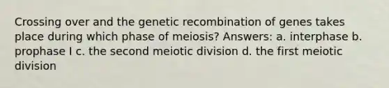 Crossing over and the genetic recombination of genes takes place during which phase of meiosis? Answers: a. interphase b. prophase I c. the second meiotic division d. the first meiotic division