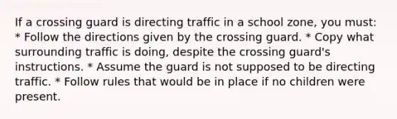 If a crossing guard is directing traffic in a school zone, you must: * Follow the directions given by the crossing guard. * Copy what surrounding traffic is doing, despite the crossing guard's instructions. * Assume the guard is not supposed to be directing traffic. * Follow rules that would be in place if no children were present.