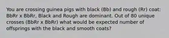 You are crossing guinea pigs with black (Bb) and rough (Rr) coat: BbRr x BbRr, Black and Rough are dominant. Out of 80 unique crosses (BbRr x BbRr) what would be expected number of offsprings with the black and smooth coats?