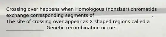 Crossing over happens when Homologous (nonsiser) chromatids exchange corresponding segments of ________________________. The site of crossing over appear as X-shaped regions called a ________________. Genetic recombination occurs.