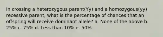 In crossing a heterozygous parent(Yy) and a homozygous(yy) recessive parent, what is the percentage of chances that an offspring will receive dominant allele? a. None of the above b. 25% c. 75% d. Less than 10% e. 50%