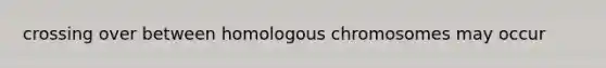 crossing over between homologous chromosomes may occur