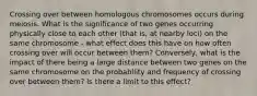 Crossing over between homologous chromosomes occurs during meiosis. What is the significance of two genes occurring physically close to each other (that is, at nearby loci) on the same chromosome - what effect does this have on how often crossing over will occur between them? Conversely, what is the impact of there being a large distance between two genes on the same chromosome on the probability and frequency of crossing over between them? Is there a limit to this effect?