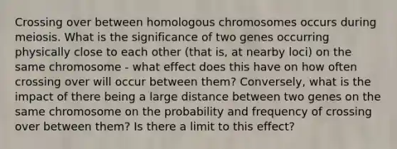 Crossing over between homologous chromosomes occurs during meiosis. What is the significance of two genes occurring physically close to each other (that is, at nearby loci) on the same chromosome - what effect does this have on how often crossing over will occur between them? Conversely, what is the impact of there being a large distance between two genes on the same chromosome on the probability and frequency of crossing over between them? Is there a limit to this effect?