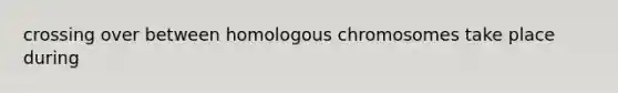 crossing over between homologous chromosomes take place during