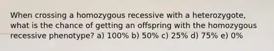 When crossing a homozygous recessive with a heterozygote, what is the chance of getting an offspring with the homozygous recessive phenotype? a) 100% b) 50% c) 25% d) 75% e) 0%