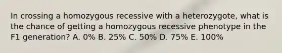 In crossing a homozygous recessive with a heterozygote, what is the chance of getting a homozygous recessive phenotype in the F1 generation? A. 0% B. 25% C. 50% D. 75% E. 100%