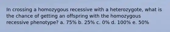 In crossing a homozygous recessive with a heterozygote, what is the chance of getting an offspring with the homozygous recessive phenotype? a. 75% b. 25% c. 0% d. 100% e. 50%