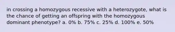 in crossing a homozygous recessive with a heterozygote, what is the chance of getting an offspring with the homozygous dominant phenotype? a. 0% b. 75% c. 25% d. 100% e. 50%